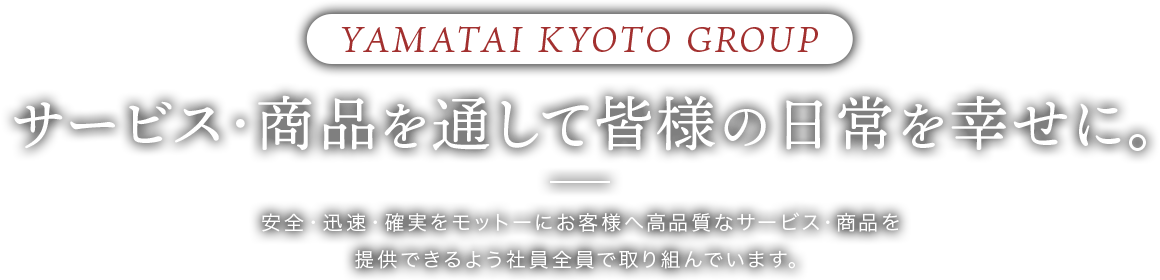 YAMATAI KYOTO GROUP サービス・商品を通して皆様の日常を幸せに。安全・迅速・確実をモットーにお客様へ高品質なサービス・商品を提供できるよう社員全員で取り組んでいます。